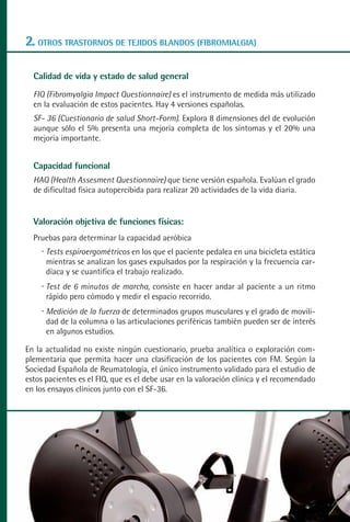 MANUAL VALORACION AJUSTE:Maquetación 1   22/12/10   09:41   Página 50




      2. OTROS TRASTORNOS DE TEJIDOS BLANDOS (FIBROMIALGIA)

         Calidad de vida y estado de salud general
         FIQ (Fibromyalgia Impact Questionnaire) es el instrumento de medida más utilizado
         en la evaluación de estos pacientes. Hay 4 versiones españolas.
         SF- 36 (Cuestionario de salud Short-Form). Explora 8 dimensiones del de evolución
         aunque sólo el 5% presenta una mejoría completa de los síntomas y el 20% una
         mejoría importante.


         Capacidad funcional
         HAQ (Health Assesment Questionnaire) que tiene versión española. Evalúan el grado
         de dificultad fisica autopercibida para realizar 20 actividades de la vida diaria.


         Valoración objetiva de funciones físicas:
         Pruebas para determinar la capacidad aeróbica
            Tests espiroergométricos en los que el paciente pedalea en una bicicleta estática
            mientras se analizan los gases expulsados por la respiración y la frecuencia car-
            díaca y se cuantifica el trabajo realizado.
            Test de 6 minutos de marcha, consiste en hacer andar al paciente a un ritmo
            rápido pero cómodo y medir el espacio recorrido.
            Medición de la fuerza de determinados grupos musculares y el grado de movili-
            dad de la columna o las articulaciones periféricas también pueden ser de interés
            en algunos estudios.

      En la actualidad no existe ningún cuestionario, prueba analítica o exploración com-
      plementaria que permita hacer una clasificación de los pacientes con FM. Según la
      Sociedad Española de Reumatología, el único instrumento validado para el estudio de
      estos pacientes es el FIQ, que es el debe usar en la valoración clínica y el recomendado
      en los ensayos clínicos junto con el SF-36.
 