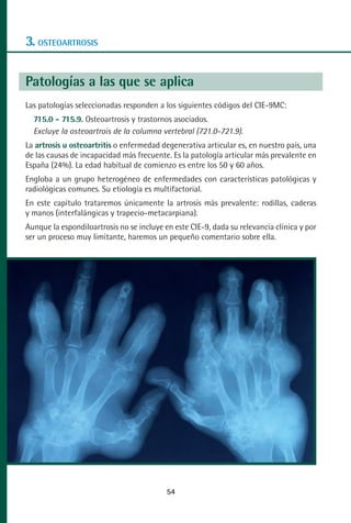 MANUAL VALORACION AJUSTE 53-98:Maquetación 1   22/12/10   10:08   Página 2




      3. OSTEOARTROSIS

      Patologías a las que se aplica
      Las patologías seleccionadas responden a los siguientes códigos del CIE-9MC:
         715.0 - 715.9. Osteoartrosis y trastornos asociados.
         Excluye la osteoartrois de la columna vertebral (721.0-721.9).
      La artrosis u osteoartritis o enfermedad degenerativa articular es, en nuestro país, una
      de las causas de incapacidad más frecuente. Es la patología articular más prevalente en
      España (24%). La edad habitual de comienzo es entre los 50 y 60 años.
      Engloba a un grupo heterogéneo de enfermedades con características patológicas y
      radiológicas comunes. Su etiología es multifactorial.
      En este capítulo trataremos únicamente la artrosis más prevalente: rodillas, caderas
      y manos (interfalángicas y trapecio-metacarpiana).
      Aunque la espondiloartrosis no se incluye en este CIE-9, dada su relevancia clínica y por
      ser un proceso muy limitante, haremos un pequeño comentario sobre ella.




                                                 54
 
