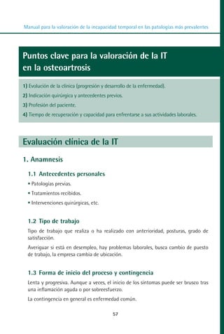MANUAL VALORACION AJUSTE 53-98:Maquetación 1    22/12/10    10:08   Página 5




          Manual para la valoración de la incapacidad temporal en las patologías más prevalentes




         Puntos clave para la valoración de la IT
         en la osteoartrosis
         1) Evolución de la clínica (progresión y desarrollo de la enfermedad).
         2) Indicación quirúrgica y antecedentes previos.
         3) Profesión del paciente.
         4) Tiempo de recuperación y capacidad para enfrentarse a sus actividades laborales.




         Evaluación clínica de la IT
         1. Anamnesis
            1.1 Antecedentes personales
             Patologías previas.
             Tratamientos recibidos.
             Intervenciones quirúrgicas, etc.


            1.2 Tipo de trabajo
            Tipo de trabajo que realiza o ha realizado con anterioridad, posturas, grado de
            satisfacción.
            Averiguar si está en desempleo, hay problemas laborales, busca cambio de puesto
            de trabajo, la empresa cambia de ubicación.


            1.3 Forma de inicio del proceso y contingencia
            Lenta y progresiva. Aunque a veces, el inicio de los síntomas puede ser brusco tras
            una inflamación aguda o por sobreesfuerzo.
            La contingencia en general es enfermedad común.

                                                     57
 