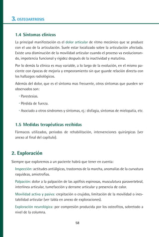 MANUAL VALORACION AJUSTE 53-98:Maquetación 1   22/12/10   10:08   Página 6




      3. OSTEOARTROSIS

         1.4 Síntomas clínicos
         La principal manifestación es el dolor articular de ritmo mecánico que se produce
         con el uso de la articulación. Suele estar localizado sobre la articulación afectada.
         Existe una disminución de la movilidad articular cuando el proceso va evolucionan-
         do, impotencia funcional y rigidez después de la inactividad y matutina.
         Por lo demás la clínica es muy variable, a lo largo de la evolución, en el mismo pa-
         ciente con épocas de mejoría y empeoramiento sin que guarde relación directa con
         los hallazgos radiológicos.
         Además del dolor, que es el síntoma mas frecuente, otros síntomas que pueden ser
         observados son:
            Parestesias.
            Pérdida de fuerza.
            Asociado a otros síndromes y síntomas, ej.: disfagia, síntomas de mielopatía, etc.


         1.5 Medidas terapéuticas recibidas
         Fármacos utilizados, periodos de rehabilitación, intervenciones quirúrgicas (ver
         anexo al final del capítulo).



      2. Exploración
      Siempre que exploremos a un paciente habrá que tener en cuenta:
         Inspección: actitudes antiálgicas, trastornos de la marcha, anomalías de la curvatura
         raquídeas, amiotrofias.
         Palpación: dolor a la palpación de las apófisis espinosas, musculatura paravertebral,
         interlínea articular, tumefacción y derrame articular y presencia de calor.
         Movilidad activa y pasiva: crepitación o crujidos, limitación de la movilidad o ines-
         tabilidad articular (ver tabla en anexo de exploraciones).
         Exploración neurológica: por compresión producida por los osteofitos, sobretodo a
         nivel de la columna.

                                                 58
 