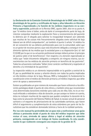 MANUAL VALORACION AJUSTE:Maquetación 1   22/12/10   09:40   Página 5




              La Declaración de la Comisión Central de Deontología de la OMC sobre ética y
              deontología de los partes y certificados de bajas y altas laborales en Atención
              Primaria y Especializada y la función de los médicos inspectores en su con-
              trol y supervisión, publicado en la Revista OMC, agosto 2001, dice en su punto 4,
              que "el médico tiene el deber, antes de darle el correspondiente parte de baja, de
              intentar comprobar mediante la exploración física y reconocimiento del paciente
              la dolencia por él alegada para solicitar la incapacidad temporal aún sabiendo
              que muchas de las causas más frecuentemente alegadas como solicitud de baja
              laboral son de dificil comprobación", así también el punto 5 señala "el médico ha
              de ser consciente de sus deberes profesionales para con la comunidad, saber que
              es un gestor de recursos ajenos y que está éticamente obligado a conseguir el ren-
              dimiento óptimo de los medios que la sociedad pone a su disposición (art. 6.1 del
              C.E.D.M) por lo que en su actuación profesional siempre deberá primar el principio
              de justicia sobre el de beneficiencia". Con respecto a la atención especializada se
              indica que "están éticamente obligados a compartir, sin ninguna reserva, sus co-
              nocimientos con los médicos de atención primaria en beneficio de los pacientes".
              Todas las actuaciones realizadas "deben tener carácter confidencial y respetarán el
              derecho a la intimidad de los pacientes".
              La inspección médica es un elemento imprescindible en la gestión y control de la
              IT, por su posibilidad de acceso y relación directa con todas las partes implicadas
              en ella (médico emisor de la baja, Mutuas, INSS y trabajador). Es fundamental la
              coordinación entre el médico de Atención primaria y el médico inspector, que debe
              servir de apoyo y asesoramiento.
              Existen ya publicados un gran número de manuales que hacen referencia a las dife-
              rentes patologías desde el punto de vista clínico, y también otros que recomiendan
              unas determinadas duraciones estándar para cada una de ellas. Este, no es un ma-
              nual enfocado a estándares o días de duración, ya que aunque se tienen en cuenta,
              éstos no incluyen muchos de los aspectos que pueden complicar la duración de la
              baja como la saturación del Sistema Público de Salud, la escasez actual de personal
              sanitario o el esquema de priorizaciones de las autoridades sanitarias, que hacen
              dificil el seguimiento y cumplimentación de estos estándares por parte de los fa-
              cultativos que los consideran demasiado teóricos y fuera de la realidad sanitaria.
              Por eso este manual ha pretendido dar un paso más y confeccionar unas guías
              clínicas o protocolos desde el punto de vista del médico inspector que debe
              revisar el caso, sirviendo de apoyo clínico y legal al médico de atención
              primaria, consiguiendo así un trabajo de forma coordinada. Es esta coordi-
              nación lo que realmente conseguirá una mejora de la gestión de IT.

                                                     5
 