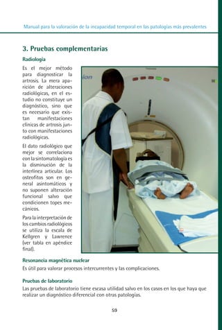 MANUAL VALORACION AJUSTE 53-98:Maquetación 1   22/12/10   10:08   Página 7




          Manual para la valoración de la incapacidad temporal en las patologías más prevalentes



         3. Pruebas complementarias
         Radiología
         Es el mejor método
         para diagnosticar la
         artrosis. La mera apa-
         rición de alteraciones
         radiológicas, en el es-
         tudio no constituye un
         diagnóstico, sino que
         es necesario que exis-
         tan manifestaciones
         clínicas de artrosis jun-
         to con manifestaciones
         radiológicas.
         El dato radiológico que
         mejor se correlaciona
         con la sintomatología es
         la disminución de la
         interlínea articular. Los
         osteofitos son en ge-
         neral asintomáticos y
         no suponen alteración
         funcional salvo que
         condicionen topes me-
         cánicos.
         Para la interpretación de
         los cambios radiológicos
         se utiliza la escala de
         Kellgren y Lawrence
         (ver tabla en apéndice
         final).

         Resonancia magnética nuclear
         Es útil para valorar procesos intercurrentes y las complicaciones.

         Pruebas de laboratorio
         Las pruebas de laboratorio tiene escasa utilidad salvo en los casos en los que haya que
         realizar un diagnóstico diferencial con otras patologías.

                                                    59
 
