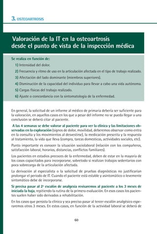 MANUAL VALORACION AJUSTE 53-98:Maquetación 1    22/12/10   10:08   Página 8




      3. OSTEOARTROSIS


      Valoración de la IT en la osteoartrosis
      desde el punto de vista de la inspección médica
      Se realiza en función de:
         1) Intensidad del dolor.
         2) Frecuencia y ritmo de uso en la articulación afectada en el tipo de trabajo realizado.
         3) Afectación del lado dominante (miembros superiores).
         4) Disminución de la capacidad del individuo para llevar a cabo una vida autónoma.
         5) Cargas físicas del trabajo realizado.
         6) Ajuste o concordancia con la sintomatología de la enfermedad.


      En general, la solicitud de un informe al médico de primaria debería ser suficiente para
      la valoración, en aquellos casos en los que a pesar del informe no se pueda llegar a una
      conclusión se deberá citar al paciente.
       A las 4 semanas se debe valorar al paciente para ver la clínica y las limitaciones ob-
      servadas en la exploración (signos de dolor, movilidad, deberemos observar como entra
      en la consulta y los movimientos al desvestirse), la medicación prescrita y la respuesta
      al tratamiento, la vida que lleva (compra, tareas domesticas, actividades sociales, etc).
      Punto importante es conocer la situación sociolaboral (relación con los compañeros,
      satisfacción laboral, horarios, distancias, conflictos familiares).
      Los pacientes en estadios precoces de la enfermedad, deben de estar en la mayoría de
      los casos capacitados para incorporarse, sobretodo si realizan trabajos sedentarios con
      poca sobrecarga de la articulación afectada.
      La derivación al especialista o la solicitud de pruebas diagnósticas no justificarían
      prolongar el periodo de IT. Cuando el paciente está estable y asintomático o levemente
      sintomático debe de incorporarse.
      Si precisa pasar al 2º escalón de analgesia revisaremos al paciente a los 3 meses de
      iniciada la baja, repitiendo la rutina de la primera evaluación. En esos casos los pacien-
      tes suelen haber sido derivados a rehabilitación.
      En los casos que persista la clínica y sea preciso pasar al tercer escalón analgésico espe-
      raremos otros 3 meses. En estos casos, en función de la actividad laboral se deberá de


                                                    60
 