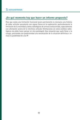 MANUAL VALORACION AJUSTE 53-98:Maquetación 1   22/12/10   10:08   Página 10




      3. OSTEOARTROSIS

      ¿En qué momento hay que hacer un informe propuesta?
      Para que exista una limitación funcional severa permanente es necesaria una historia
      de dolor articular persistente con signos físicos en la exploración, particularmente la
      limitación de la movilidad y datos radiológicos de artrosis evolucionada, especialmente
      con afectación severa de la interlínea articular (limitaciones sin estos cambios radio-
      lógicos nos debe hacer pensar en otra patología). Esta situación que suele llevar a la
      cirugía, precisando con posterioridad una reevaluación de la situación definitiva e in-
      cluso la posibilidad de una IP.




                                                 62
 