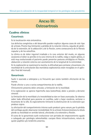 MANUAL VALORACION AJUSTE 53-98:Maquetación 1    22/12/10   10:08   Página 11




          Manual para la valoración de la incapacidad temporal en las patologías más prevalentes




                                          Anexo III:
                                         Osteoartrosis
         Cuadros clínicos
            Coxartrosis
            Es la localización más sintomática.
            Los defectos congénitos o del desarrollo pueden explicar algunos casos de este tipo
            de artrosis. Pronto hay limitación y pérdida de la rotación interna, seguida de pérdi-
            da de la extensión, de la adducción y de la flexión, como consecuencia de la fibrosis
            capsular y de los osteofitos.
            La clínica es de dolor inguinal irradiado a la cara anterior del muslo, en algunas
            ocasiones el dolor se percibe en la cara interna de la rodilla, nalga o región glútea, si
            está muy evolucionado el paciente puede presentar posturas antiálgicas en flexión,
            abducción y rotación externa con acortamiento de la longitud de la extremidad.
            En la exploración se examinará la marcha, la dificultad para sentarse y levantarse y la
            movilidad de la articulación (las maniobras exploratorias están recogidas en el apén-
            dice final del manual).

            Gonartrosis
            Suele ir asociada a sobrepeso y es frecuente que exista también afectación de las
            manos.
            Puede afectar a uno o varios compartimentos de la rodilla.
            Clínicamente presenta dolor articular, y limitación de la movilidad.
            A la exploración se aprecia hipertrofia ósea (osteofitos), dolor a presión y derrame
            sinovial.
            La limitación de la movilidad y la inestabilidad se dan en fases avanzadas. Se observa
            sobre todo dificultad para ponerse en cuclillas, subir y bajar escaleras, sentarse o
            levantarse de la silla. Es especialmente limitante la disminución de la extensión que
            produce cojera.
            La afectación del compartimiento interno suele producir genu varum, por la pérdida
            del cartílago puede observarse inestabilidad. En la artrosis femororrotuliana la rótula
            pierde su movilidad en sentido lateral, afectando a la extensión y flexión.
            El curso de la gonartrosis suele evolucionar con periodos de empeoramiento agudo
            o subagudo por patología sobreañadida: cuerpos libres intraarticulares, rotura de
            quiste poplíteo y/o tendinitis anserina.

                                                     63
 