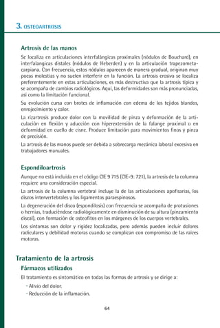 MANUAL VALORACION AJUSTE 53-98:Maquetación 1   22/12/10   10:08   Página 12




      3. OSTEOARTROSIS

         Artrosis de las manos
         Se localiza en articulaciones interfalángicas proximales (nódulos de Bouchard), en
         interfalangicas distales (nódulos de Heberden) y en la articulación trapezometa-
         carpiana. Con frecuencia, estos nódulos aparecen de manera gradual, originan muy
         pocas molestias y no suelen interferir en la función. La artrosis erosiva se localiza
         preferentemente en estas articulaciones, es más destructiva que la artrosis típica y
         se acompaña de cambios radiológicos. Aquí, las deformidades son más pronunciadas,
         así como la limitación funcional.
         Su evolución cursa con brotes de inflamación con edema de los tejidos blandos,
         enrojecimiento y calor.
         La rizartrosis produce dolor con la movilidad de pinza y deformación de la arti-
         culación en flexión y aducción con hiperextensión de la falange proximal o en
         deformidad en cuello de cisne. Produce limitación para movimientos finos y pinza
         de precisión.
         La artrosis de las manos puede ser debida a sobrecarga mecánica laboral excesiva en
         trabajadores manuales.


         Espondiloartrosis
         Aunque no está incluida en el código CIE 9 715 (CIE-9: 721), la artrosis de la columna
         requiere una consideración especial.
         La artrosis de la columna vertebral incluye la de las articulaciones apofisarias, los
         discos intervertebrales y los ligamentos paraespinosos.
         La degeneración del disco (espondilosis) con frecuencia se acompaña de protusiones
         o hernias, traduciéndose radiológicamente en disminución de su altura (pinzamiento
         discal), con formación de osteofitos en los márgenes de los cuerpos vertebrales.
         Los síntomas son dolor y rigidez localizadas, pero además pueden incluir dolores
         radiculares y debilidad motoras cuando se complican con compromiso de las raíces
         motoras.


      Tratamiento de la artrosis
         Fármacos utilizados
         El tratamiento es sintomático en todas las formas de artrosis y se dirige a:
            Alivio del dolor.
            Reducción de la inflamación.

                                                 64
 