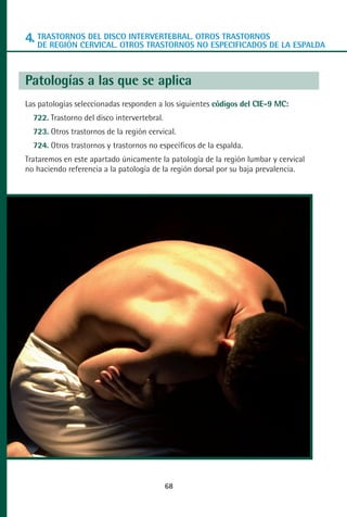 MANUAL VALORACION AJUSTE 53-98:Maquetación 1   22/12/10   10:08   Página 16




      4. TRASTORNOS DEL DISCO INTERVERTEBRAL. OTROS TRASTORNOSDE LA ESPALDA
         DE REGIÓN CERVICAL. OTROS TRASTORNOS NO ESPECIFICADOS



      Patologías a las que se aplica
      Las patologías seleccionadas responden a los siguientes códigos del CIE-9 MC:
         722. Trastorno del disco intervertebral.
         723. Otros trastornos de la región cervical.
         724. Otros trastornos y trastornos no específicos de la espalda.
      Trataremos en este apartado únicamente la patología de la región lumbar y cervical
      no haciendo referencia a la patología de la región dorsal por su baja prevalencia.




                                                    68
 