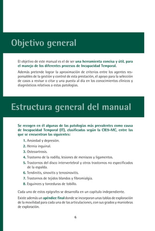 MANUAL VALORACION AJUSTE:Maquetación 1   22/12/10   09:40   Página 6




      Objetivo general
           El objetivo de este manual es el de ser una herramienta concisa y útil, para
           el manejo de los diferentes procesos de Incapacidad Temporal.
           Además pretende lograr la aproximación de criterios entre los agentes res-
           ponsables de la gestión y control de esta prestación, el apoyo para la selección
           de casos a revisar o citar y una puesta al día en los conocimientos clínicos y
           diagnósticos relativos a estas patologías.




      Estructura general del manual
           Se recogen en él algunas de las patologías más prevalentes como causa
           de Incapacidad Temporal (IT), clasificadas según la CIE9-MC, entre las
           que se encuentran las siguientes:
              1. Ansiedad y depresión.
              2. Hernia inguinal.
              3. Osteoartrosis.
              4. Trastorno de la rodilla, lesiones de meniscos y ligamentos.
              5. Trastornos del disco intervertebral y otros trastornos no especificados
                 de la espalda.
              6. Tendinitis, sinovitis y tenosinovitis.
              7. Trastornos de tejidos blandos y fibromialgia.
              8. Esguinces y torceduras de tobillo.

           Cada uno de estos epígrafes se desarrolla en un capítulo independiente.
           Existe además un apéndice final donde se incorporan unas tablas de exploración
           de la movilidad para cada una de las articulaciones, con sus grados y maniobras
           de exploración.

                                                    6
 
