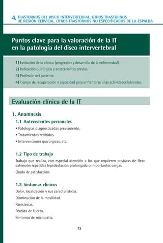 MANUAL VALORACION AJUSTE 53-98:Maquetación 1    22/12/10    10:08   Página 20




      4. TRASTORNOS DEL DISCO INTERVERTEBRAL. OTROS TRASTORNOSDE LA ESPALDA
         DE REGIÓN CERVICAL. OTROS TRASTORNOS NO ESPECIFICADOS




      Puntos clave para la valoración de la IT
      en la patología del disco intervertebral

         1) Evolución de la clínica (progresión y desarrollo de la enfermedad).
         2) Indicación quirúrgica y antecedentes previos.
         3) Profesión del paciente.
         4) Tiempo de recuperación y capacidad para enfrentarse a las actividades laborales.




      Evaluación clínica de la IT
      1. Anamnesis
         1.1 Antecedentes personales
          Patologías diagnosticadas previamente.
          Tratamientos recibidos.
          Intervenciones quirúrgicas, etc.


         1.2 Tipo de trabajo
         Trabajo que realiza, con especial atención a los que requieren posturas de flexo-
         extensión repetidas bipedestación prolongada o importantes cargas.
         Grado de satisfacción.


         1.3 Síntomas clínicos
         Dolor, localización y sus características.
         Disminución de la movilidad.
         Parestesias.
         Pérdida de fuerza.
         Síntomas de mielopatía.

                                                      72
 