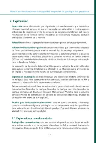 MANUAL VALORACION AJUSTE 53-98:Maquetación 1   22/12/10   10:08   Página 21




          Manual para la valoración de la incapacidad temporal en las patologías más prevalentes



         2. Exploración
            Inspección: desde el momento que el paciente entra en la consulta y al desnudarse
            observaremos si el paciente se mueve y desnuda con naturalidad o realiza posturas
            antiálgicas. La inspección revela la presencia de desviaciones laterales del tronco,
            rectificación de la lordosis lumbar indicativas de contractura muscular, actitudes
            antiálgicas, trastornos de la marcha.

            Palpación: confirmar la presencia de contracturas y puntos dolorosos específicos.

            Valorar movilidad activa y pasiva: el rango de movilidad que se encuentra afectado
            de forma predominante puede orientar sobre el tipo de patología subyacente.
            La prueba más sencilla para valorar la movilidad de la columna lumbar es la distancia
            dedos-suelo: mide la movilidad global de la columna vertebral en flexión anterior
            (DDS en cm) siendo la distancia media 10-15 cm. Puede ser útil aunque más compli-
            cada la Prueba de Schober.
            La valoración de la marcha talones/puntillas permite delimitar la lesión: dificultad
            para realizar la marcha de talones si se afecta L4 o L5. Mientras que la afectación de
            S1 impide la realización de la marcha de puntillas (ver apéndice final).

            Exploración neurológica: se debe de realizar una exploración motora, sensitiva y de
            los reflejos a cada nivel observando si hay debilidad, atrofia o abolición de los ROT y
            anestesia o hipoestesia de la región correspondiente.
            Existen una serie de maniobras para descartar la presencia de radiculopatía en co-
            lumna lumbar: Maniobra de Lasègue, Maniobra de Lasègue invertido, Maniobra de
            Lasègue contralateral, Prueba de Bragard, Maniobras de Valsalva. Para la columna
            cervical: Prueba de compresión del agujero de conjunción (Spurling), pruebas de
            distracción (ver anexo de este capítulo).

            Pruebas para la detección de simuladores: tener en cuenta que tanto la lumbalgia
            como la cervicobraquialgia son patologías con un componente subjetivo que dificul-
            ta su valoración son de utilidad este tipo de pruebas: Prueba de Hoover, Maniobra de
            Waddell (ver anexo de este capítulo).


            2.1 Exploraciones complementarias
            Radiografías convencionales: rara vez resultan diagnósticas pero deben de reali-
            zarse rutinariamente si no ha mejorado el cuadro a las 6-8 semanas de tratamiento
            conservador. Una gran parte de la población presenta cambios sin sintomatología.

                                                    73
 