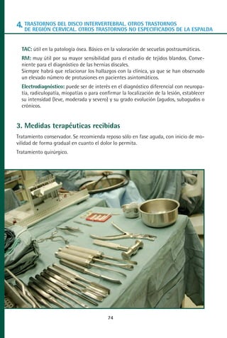 MANUAL VALORACION AJUSTE 53-98:Maquetación 1   22/12/10   10:08   Página 22




      4. TRASTORNOS DEL DISCO INTERVERTEBRAL. OTROS TRASTORNOSDE LA ESPALDA
         DE REGIÓN CERVICAL. OTROS TRASTORNOS NO ESPECIFICADOS


         TAC: útil en la patología ósea. Básico en la valoración de secuelas postraumáticas.
         RM: muy útil por su mayor sensibilidad para el estudio de tejidos blandos. Conve-
         niente para el diagnóstico de las hernias discales.
         Siempre habrá que relacionar los hallazgos con la clínica, ya que se han observado
         un elevado número de protusiones en pacientes asintomáticos.
         Electrodiagnóstico: puede ser de interés en el diagnóstico diferencial con neuropa-
         tía, radiculopatía, miopatías o para confirmar la localización de la lesión, establecer
         su intensidad (leve, moderada y severo) y su grado evolución (agudos, subagudos o
         crónicos.


      3. Medidas terapéuticas recibidas
      Tratamiento conservador. Se recomienda reposo sólo en fase aguda, con inicio de mo-
      vilidad de forma gradual en cuanto el dolor lo permita.
      Tratamiento quirúrgico.




                                                 74
 
