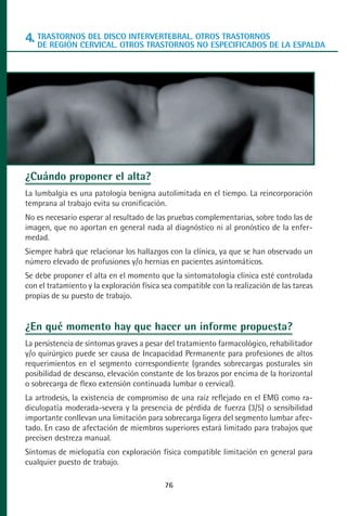 MANUAL VALORACION AJUSTE 53-98:Maquetación 1   22/12/10   10:08   Página 24




      4. TRASTORNOS DEL DISCO INTERVERTEBRAL. OTROS TRASTORNOSDE LA ESPALDA
         DE REGIÓN CERVICAL. OTROS TRASTORNOS NO ESPECIFICADOS




      ¿Cuándo proponer el alta?
      La lumbalgia es una patología benigna autolimitada en el tiempo. La reincorporación
      temprana al trabajo evita su cronificación.
      No es necesario esperar al resultado de las pruebas complementarias, sobre todo las de
      imagen, que no aportan en general nada al diagnóstico ni al pronóstico de la enfer-
      medad.
      Siempre habrá que relacionar los hallazgos con la clínica, ya que se han observado un
      número elevado de profusiones y/o hernias en pacientes asintomáticos.
      Se debe proponer el alta en el momento que la sintomatología clínica esté controlada
      con el tratamiento y la exploración física sea compatible con la realización de las tareas
      propias de su puesto de trabajo.


      ¿En qué momento hay que hacer un informe propuesta?
      La persistencia de síntomas graves a pesar del tratamiento farmacológico, rehabilitador
      y/o quirúrgico puede ser causa de Incapacidad Permanente para profesiones de altos
      requerimientos en el segmento correspondiente (grandes sobrecargas posturales sin
      posibilidad de descanso, elevación constante de los brazos por encima de la horizontal
      o sobrecarga de flexo extensión continuada lumbar o cervical).
      La artrodesis, la existencia de compromiso de una raíz reflejado en el EMG como ra-
      diculopatía moderada-severa y la presencia de pérdida de fuerza (3/5) o sensibilidad
      importante conllevan una limitación para sobrecarga ligera del segmento lumbar afec-
      tado. En caso de afectación de miembros superiores estará limitado para trabajos que
      precisen destreza manual.
      Síntomas de mielopatía con exploración física compatible limitación en general para
      cualquier puesto de trabajo.

                                                 76
 