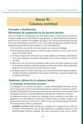 MANUAL VALORACION AJUSTE 53-98:Maquetación 1   22/12/10   10:08   Página 25




          Manual para la valoración de la incapacidad temporal en las patologías más prevalentes




                                       Anexo IV:
                                   Columna vertebral
         Concepto y clasificación.
         Mecanismo de producción de las hernias discales
         Son el resultado de la debilitación del disco dando lugar a la formación de fisuras en
         las fibras colágenas del anillo fibroso lo que produce un abombamiento de las láminas
         periféricas aun intactas. Este prolapso da lugar a una hernia contenida que protruye
         en la línea media (hernia central) o a uno y otro lado del ligamento vertebral común
         posteriores proximidad con proximidad a la raíz correspondiente.
            1. En el primer caso, hernia central se produce un cuadro de lumbalgia.
            2. En el segundo, puede aparecer el mismo cuadro o afectar a la raíz, lo que se tra-
               duce en un dolor ciático.
            3. Si todo el espesor del anillo cede y el núcleo pulposo se introduce parcialmente
               en el canal raquídeo sin perder continuidad con el resto se produce una hernia
               extruida.
            4. Mas raro es ver una hernia secuestrada, todo o parte del núcleo pulposo se aloja
               en el espacio extradural, habiendo perdido contacto con el disco. Estas situaciones
               producen con más frecuencia clínica dolorosa y ciática.
            5. La degeneración del disco sobrecarga a los otros elementos del segmento produ-
               ciéndose osteofitos marginales en los cuerpos vertebrales, y artrosis secundaria de
               las facetas articulares.

          Síndromes clínicos de la columna lumbar
            A. Lumbalgia mecánica/no mecánica
            La lumbalgia es un síntoma secundario a muchas enfermedades diferentes. Es una
            de las causas más frecuentes de absentismo laboral, demanda de asistencia y disca-
            pacidad. Un 80-90% de los casos son mecánicas por alteraciones estructurales o por
            sobrecarga funcional o postural (dismetria, sedentarismo, hipotonía muscular).
            La exploración puede ser anodina sin hallazgos físicos relevantes o con dolor a la
            palpación y a la movilidad. Con frecuencia, el dolor lumbar se irradia a nalga y cara
            posterior del muslo por encima de la rodilla sin que esos síntomas puedan conside-
            rarse propiamente ciáticos o radiculares.
               Lumbalgia mecánica: Dolor lumbar que empeora con el movimiento y cede con
               el reposo. Frecuentemente hay un desencadenante, o episodios previos sin otra
               sintomatología sistémica asociada. No existe correlación lineal entre la clínica

                                                    77
 