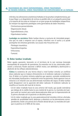 MANUAL VALORACION AJUSTE 53-98:Maquetación 1   22/12/10   10:08   Página 26




      4. TRASTORNOS DEL DISCO INTERVERTEBRAL. OTROS TRASTORNOSDE LA ESPALDA
         DE REGIÓN CERVICAL. OTROS TRASTORNOS NO ESPECIFICADOS


           referida y las alteraciones anatómicas halladas en las pruebas complementarias, por
           lo que llegar a un diagnóstico de certeza es posible sólo en un pequeño porcentaje
           y la mayoría de los casos se incluyen en un gran grupo de lumbalgias inespecíficas.
           Se incluyen las siguientes patologías como generadoras de dolor mecánico.
              Contracturas paravertebrales.
              Degeneración discal.
              Espondilolistesis y lisis.
              Hiperlordosis lumbar.

           Lumbalgia no mecánica: Dolor lumbar diurno y nocturno de intensidad progre-
           siva que no cede o empeora con el reposo, interfiere con el sueño y se puede
           acompañar de síntomas generales. Las causas más frecuentes son:
              Patología traumática.
              Espondiloartropatias.
              Infecciones.
              Tumoral.

         B. Dolor lumbar irradiado
         Dolor agudo, punzante, lacerante en el territorio de la raíz nerviosa lesionada
         acompañado de sensación de parestesias. Se exacerba con la tos, estornudos, defe-
         cación y esfuerzos. Puede asociarse a déficit motor, con debilidad y disminución o
         abolición de los reflejos osteotendinosos.
           Ciática la existencia de una hernia discal a nivel lumbar entraña un conflicto
           disco-radicular que se traduce clínicamente en el síndrome radicular o lumbociá-
           tico. El dolor es el primer síntoma subjetivo que aparece, variando notablemente
           de intensidad, localización e irradiación entre los pacientes. Suele aparecer tras un
           esfuerzo o en relación con una determinada maniobra del raquis. El dolor lumbar
           suele desaparecer con la aparición del dolor radicular. El síndrome radicular se
           modifica en función del nivel de la hernia.
              L3-L4: dolor irradiado hacia la cara anterior del muslo, que puede extenderse
              por debajo de la rodilla hasta la cara medial de la pierna. La maniobra de Lasè-
              gue suele ser normal, pero suele desencadenarse dolor por la hiperextensión de
              la pierna afectada con el paciente en decúbito prono.
              L4-L5: dolor irradiado por la cara posterolateral del miembro inferior afectado,
              pérdida de sensibilidad táctil, dolorosa y vibratoria en los dermatomas corres-
              pondientes. Existe una paresia de la flexión dorsal del pie. La maniobra de Lasè-
              gue es positiva en el 90% de los casos.

                                                 78
 