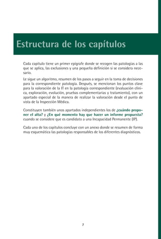 MANUAL VALORACION AJUSTE:Maquetación 1   22/12/10   09:40   Página 7




         Estructura de los capítulos
              Cada capítulo tiene un primer epígrafe donde se recogen las patologías a las
              que se aplica, las exclusiones y una pequeña definición si se considera nece-
              sario.
              Le sigue un algoritmo, resumen de los pasos a seguir en la toma de decisiones
              para la correspondiente patología. Después, se mencionan los puntos clave
              para la valoración de la IT en la patología correspondiente (evaluación clíni-
              ca, exploración, evolución, pruebas complementarias y tratamiento), con un
              apartado especial de la manera de realizar la valoración desde el punto de
              vista de la Inspección Médica.

              Constituyen también unos apartados independientes los de ¿cuándo propo-
              ner el alta? y ¿En qué momento hay que hacer un informe propuesta?
              cuando se considere que es candidato a una Incapacidad Permanente (IP).

              Cada uno de los capítulos concluye con un anexo donde se resumen de forma
              muy esquemática las patologías responsables de los diferentes diagnósticos.




                                                     7
 