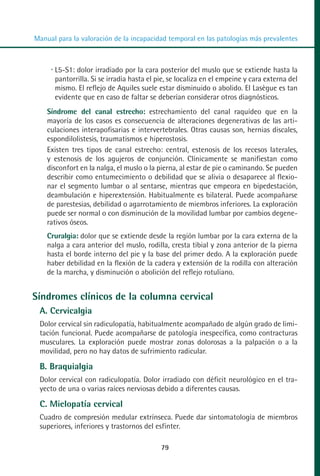 MANUAL VALORACION AJUSTE 53-98:Maquetación 1    22/12/10   10:08   Página 27




          Manual para la valoración de la incapacidad temporal en las patologías más prevalentes



                 L5-S1: dolor irradiado por la cara posterior del muslo que se extiende hasta la
                 pantorrilla. Si se irradia hasta el pie, se localiza en el empeine y cara externa del
                 mismo. El reflejo de Aquiles suele estar disminuido o abolido. El Lasègue es tan
                 evidente que en caso de faltar se deberían considerar otros diagnósticos.
              Síndrome del canal estrecho: estrechamiento del canal raquídeo que en la
              mayoría de los casos es consecuencia de alteraciones degenerativas de las arti-
              culaciones interapofisarias e intervertebrales. Otras causas son, hernias discales,
              espondilolistesis, traumatismos e hiperostosis.
              Existen tres tipos de canal estrecho: central, estenosis de los recesos laterales,
              y estenosis de los agujeros de conjunción. Clínicamente se manifiestan como
              disconfort en la nalga, el muslo o la pierna, al estar de pie o caminando. Se pueden
              describir como entumecimiento o debilidad que se alivia o desaparece al flexio-
              nar el segmento lumbar o al sentarse, mientras que empeora en bipedestación,
              deambulación e hiperextensión. Habitualmente es bilateral. Puede acompañarse
              de parestesias, debilidad o agarrotamiento de miembros inferiores. La exploración
              puede ser normal o con disminución de la movilidad lumbar por cambios degene-
              rativos óseos.
              Cruralgia: dolor que se extiende desde la región lumbar por la cara externa de la
              nalga a cara anterior del muslo, rodilla, cresta tibial y zona anterior de la pierna
              hasta el borde interno del pie y la base del primer dedo. A la exploración puede
              haber debilidad en la flexión de la cadera y extensión de la rodilla con alteración
              de la marcha, y disminución o abolición del reflejo rotuliano.


         Síndromes clínicos de la columna cervical
            A. Cervicalgia
            Dolor cervical sin radiculopatía, habitualmente acompañado de algún grado de limi-
            tación funcional. Puede acompañarse de patología inespecífica, como contracturas
            musculares. La exploración puede mostrar zonas dolorosas a la palpación o a la
            movilidad, pero no hay datos de sufrimiento radicular.

            B. Braquialgia
            Dolor cervical con radiculopatía. Dolor irradiado con déficit neurológico en el tra-
            yecto de una o varias raíces nerviosas debido a diferentes causas.

            C. Mielopatía cervical
            Cuadro de compresión medular extrínseca. Puede dar sintomatología de miembros
            superiores, inferiores y trastornos del esfínter.

                                                      79
 