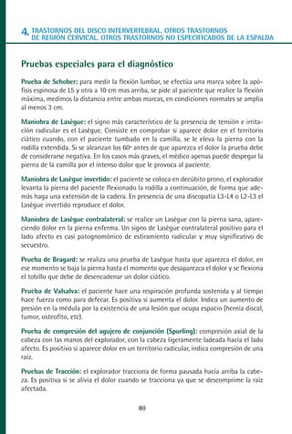 MANUAL VALORACION AJUSTE 53-98:Maquetación 1   22/12/10   10:08   Página 28




      4. TRASTORNOS DEL DISCO INTERVERTEBRAL. OTROS TRASTORNOSDE LA ESPALDA
         DE REGIÓN CERVICAL. OTROS TRASTORNOS NO ESPECIFICADOS


      Pruebas especiales para el diagnóstico
      Prueba de Schober: para medir la flexión lumbar, se efectúa una marca sobre la apó-
      fisis espinosa de L5 y otra a 10 cm mas arriba, se pide al paciente que realice la flexión
      máxima, medimos la distancia entre ambas marcas, en condiciones normales se amplia
      al menos 3 cm.

      Maniobra de Lasègue: el signo más característico de la presencia de tensión e irrita-
      ción radicular es el Lasègue. Consiste en comprobar si aparece dolor en el territorio
      ciático cuando, con el paciente tumbado en la camilla, se le eleva la pierna con la
      rodilla extendida. Si se alcanzan los 60º antes de que aparezca el dolor la prueba debe
      de considerarse negativa. En los casos más graves, el médico apenas puede despegar la
      pierna de la camilla por el intenso dolor que le provoca al paciente.

      Maniobra de Lasègue invertido: el paciente se coloca en decúbito prono, el explorador
      levanta la pierna del paciente flexionado la rodilla a continuación, de forma que ade-
      más haga una extensión de la cadera. En presencia de una discopatía L3-L4 o L2-L3 el
      Lasègue invertido reproduce el dolor.

      Maniobra de Lasègue contralateral: se realice un Lasègue con la pierna sana, apare-
      ciendo dolor en la pierna enferma. Un signo de Lasègue contralateral positivo para el
      lado afecto es casi patognomónico de estiramiento radicular y muy significativo de
      secuestro.

      Prueba de Bragard: se realiza una prueba de Lasègue hasta que aparezca el dolor, en
      ese momento se baja la pierna hasta el momento que desaparezca el dolor y se flexiona
      el tobillo que debe de desencadenar un dolor ciático.

      Prueba de Valsalva: el paciente hace una respiración profunda sostenida y al tiempo
      hace fuerza como para defecar. Es positiva si aumenta el dolor. Indica un aumento de
      presión en la médula por la existencia de una lesión que ocupa espacio (hernia discal,
      tumor, osteofito, etc).

      Prueba de compresión del agujero de conjunción (Spurling): compresión axial de la
      cabeza con las manos del explorador, con la cabeza ligeramente ladeada hacia el lado
      afecto. Es positivo si aparece dolor en un territorio radicular, indica compresión de una
      raíz.

      Pruebas de Tracción: el explorador tracciona de forma pausada hacia arriba la cabe-
      za. Es positiva si se alivia el dolor cuando se tracciona ya que se descomprime la raíz
      afectada.

                                                 80
 