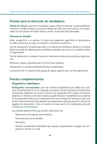 MANUAL VALORACION AJUSTE 53-98:Maquetación 1       22/12/10   10:08   Página 29




          Manual para la valoración de la incapacidad temporal en las patologías más prevalentes



         Pruebas para la detección de simuladores
         Prueba de Hoover: paciente en decúbito supino debe de levantar la pierna dolorosa
         mientras el médico coloca su mano por debajo del talón de la otra pierna. Si el explo-
         rador no nota presión del talón sobre su mano, el paciente está simulando.

         Maniobra de Waddell:
         Dolor inespecífico a la presión. Al hacer una palpación superficial se desencadena
         un dolor difuso que no sigue un trayecto ni estructura anatómica.
         Test de simulación: la sobrecarga axial o la rotación de hombros y pelvis en el mismo
         plano no puede ser dolorosa por un problema raquídeo, por lo que si es positivo indica
         no organicidad.
         Test de distracción: se distrae al paciente mientras se realiza las maniobras explorato-
         rias.
         Síntomas y signos regionales que no tienen base orgánica.
         Hiperacción en conducta dolorosa durante la exploración.
         La presencia de 3 o más de estos grupos de signos sugieren que no hay organicidad.


         Pruebas complementarias
            Diagnóstico radiológico:
            Radiografías convencionales: rara vez resultan diagnósticas pero deben de reali-
            zarse rutinariamente si no ha mejorado el cuadro a las 6-8 semanas de tratamiento
            conservador. Debemos de contar al menos con proyección AP y lateral. El examen
            dinámico en flexión y extensión máximas puede detectar inestabilidad, si se observa
            en la proyección lateral una traslocación entre las vértebras de 3mm para cada una
            de las inclinaciones (ventral y dorsal). Las proyecciones oblicuas permiten valorar los
            agujeros de conjunción. Tener en cuenta la mayor parte de la población presenta
            cambios sin sintomatología.
            Los cambios degenerativos que pueden observarse son:
               Disminución del espacio intervertebral.
               Esclerosis ósea de los platillos.
               Osteofitos.
               Artrosis uncovertebral (osteofitos que pueden comprometer el agujero de con-
               junción y afectar a la raíz).

                                                        81
 