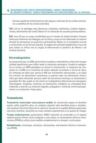 MANUAL VALORACION AJUSTE 53-98:Maquetación 1   22/12/10   10:08   Página 30




      4. TRASTORNOS DEL DISCO INTERVERTEBRAL. OTROS TRASTORNOSDE LA ESPALDA
         DE REGIÓN CERVICAL. OTROS TRASTORNOS NO ESPECIFICADOS


            Artrosis apofisaria (estrechamiento del espacio, esclerosis de las carillas articula-
            res y osteofitos de los recesos laterales).

         TAC: útil en la patología ósea (fracturas, anomalías anatómicas, cambios degene-
         rativos, dimensiones del canal). Básico en la valoración de secuelas postraumáticas.

         RM: muy útil por su mayor sensibilidad para el estudio de tejidos blandos. Siempre
         habrá que relacionar los hallazgos con la clínica, ya que se han observado un número
         elevado de protusiones en pacientes asintomáticos. Básico en la mielopatía cervical
         y conveniente en las hernias discales. El empleo de contraste (gadolinio) es muy útil
         para valorar la clínica tras la cirugía al diferenciarla la presencia de fibrosis o de
         recidiva herniaría.


         Electrodiagnóstico
         Es excepcional que un EMG, potenciales evocados o velocidad de conducción tengan
         utilidad significativa para influir sobre la indicación quirúrgica. Cuando la radiogra-
         fía es normal, un EMG patológico no fuerza la intervención. La existencia de ano-
         malías en el EMG no es sinónimo de lesión radicular secundaria a hernia de disco.
         Sin embargo los datos que aporta la RM son únicamente estructurales, y no basta
         con conocer las alteraciones anatómicas, es preciso saber las alteraciones funcio-
         nales que dicha alteración provoca sobre las estructuras nerviosas, su localización y
         gravedad. Por ello, puede ser de interés en el diagnóstico diferencial con neuropatía,
         radiculopatía, miopatías, confirmar su localización, establecer su intensidad (leve,
         moderada y severo) y su evolución (agudos, subagudos o crónicos), control postope-
         ratorio y la evolución a largo plazo.


      Tratamiento
      Tratamiento conservador como primera medida. Se recomienda reposo en decúbito
      supino, sobre superficie dura, en cualquier posición salvo decúbito prono y moviliza-
      ción gradual. Ejercicios físicos de la columna. Escuela de la espalda (hábitos posturales,
      ejercicios: bicicleta, natación), así como cambios ergonómicos en el puesto de trabajo.
      Terapia medicamentosa: paracetamol, AINES. Inyección de corticoides en el espacio
      epidural parece ofrecer cierta analgesia a corto plazo. La estimulación eléctrica trans-
      cutánea (TENS) se utiliza como medida complementaria y siempre a corto plazo.

      Rehabilitación: crioterapia, cinestesia, ultrasonidos, estimulación eléctrica transcutá-
      nea (TENS).

                                                 82
 