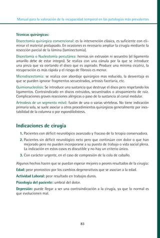 MANUAL VALORACION AJUSTE 53-98:Maquetación 1   22/12/10    10:08   Página 31




          Manual para la valoración de la incapacidad temporal en las patologías más prevalentes



         Técnicas quirúrgicas:
         Discectomía quirúrgica convencional: es la intervención clásica, es suficiente con eli-
         minar el material prolapsado. En ocasiones es necesario ampliar la cirugía mediante la
         resección parcial de la lámina (laminectomía).
         Discectomía o Nucleotomía percutánea: hernias sin extrusión ni secuestro (el ligamento
         amarillo debe de estar integro). Se realiza con una cánula por la que se introduce
         una pinza que va cortando el disco que es aspirado. Produce una mínima cicatriz, la
         recuperación es más rápida y el riesgo de fibrosis es menor.
         Microdiscectomia: se realiza con abordaje quirúrgico mas reducido, la desventaja es
         que se pueden ignorar fragmentos secuestrados, artrosis facetaria, etc.
         Quimionucleolisis: Se introduce una sustancia que destruye el disco pero respetando los
         ligamentos. Contraindicado en discos extruidos, secuestrados o atrapamiento de raíz.
         Complicaciones graves reacciones alérgicas o paso de la sustancia al canal medular.
         Artrodesis de un segmento móvil: fusión de una o varias vértebras. No tiene indicación
         primaria sola, se suele asociar a otros procedimientos quirúrgicos generalmente por ines-
         tabilidad de la columna o por espondilolistesis.


         Indicaciones de cirugía
            1. Pacientes con déficit neurológico avanzado y fracaso de la terapia conservadora.
            2. Pacientes sin déficit neurológico neto pero que continúan con dolor o que han
               mejorado pero no pueden incorporarse a su puesto de trabajo o vida social plena.
               La indicación en estos casos es discutible y no hay un criterio único.
            3. Con carácter urgente, en el caso de compresión de la cola de caballo.

         Algunos hechos hacen que se puedan esperar mejores o peores resultados de la cirugía:
         Edad: peor pronostico por los cambios degenerativos que se asocian a la edad.
         Actividad Laboral: peor resultado en trabajos duros.
         Psicología del paciente: umbral del dolor.
         Depresión: puede llegar a ser una contraindicación a la cirugía, ya que lo normal es
         que evolucionen mal.




                                                      83
 