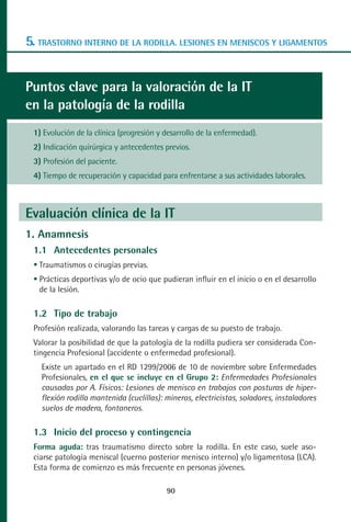 MANUAL VALORACION AJUSTE 53-98:Maquetación 1    22/12/10    10:08   Página 38




      5. TRASTORNO INTERNO DE LA RODILLA. LESIONES EN MENISCOS Y LIGAMENTOS


      Puntos clave para la valoración de la IT
      en la patología de la rodilla
         1) Evolución de la clínica (progresión y desarrollo de la enfermedad).
         2) Indicación quirúrgica y antecedentes previos.
         3) Profesión del paciente.
         4) Tiempo de recuperación y capacidad para enfrentarse a sus actividades laborales.



      Evaluación clínica de la IT
      1. Anamnesis
         1.1 Antecedentes personales
          Traumatismos o cirugías previas.
          Prácticas deportivas y/o de ocio que pudieran influir en el inicio o en el desarrollo
          de la lesión.

         1.2 Tipo de trabajo
         Profesión realizada, valorando las tareas y cargas de su puesto de trabajo.
         Valorar la posibilidad de que la patología de la rodilla pudiera ser considerada Con-
         tingencia Profesional (accidente o enfermedad profesional).
           Existe un apartado en el RD 1299/2006 de 10 de noviembre sobre Enfermedades
           Profesionales, en el que se incluye en el Grupo 2: Enfermedades Profesionales
           causadas por A. Físicos: Lesiones de menisco en trabajos con posturas de hiper-
           flexión rodilla mantenida (cuclillas): mineros, electricistas, soladores, instaladores
           suelos de madera, fontaneros.

         1.3 Inicio del proceso y contingencia
         Forma aguda: tras traumatismo directo sobre la rodilla. En este caso, suele aso-
         ciarse patología meniscal (cuerno posterior menisco interno) y/o ligamentosa (LCA).
         Esta forma de comienzo es más frecuente en personas jóvenes.

                                                  90
 