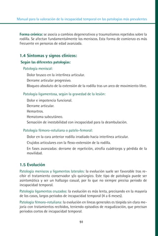 MANUAL VALORACION AJUSTE 53-98:Maquetación 1   22/12/10   10:08   Página 39




          Manual para la valoración de la incapacidad temporal en las patologías más prevalentes



            Forma crónica: se asocia a cambios degenerativos y traumatismos repetidos sobre la
            rodilla. Se afectan fundamentalmente los meniscos. Esta forma de comienzo es más
            frecuente en personas de edad avanzada.


            1.4 Síntomas y signos clínicos:
            Según las diferentes patologías:
              Patología meniscal:
                Dolor brusco en la interlínea articular.
                Derrame articular progresivo.
                Bloqueo absoluto de la extensión de la rodilla tras un arco de movimiento libre.

              Patología ligamentosa, según la gravedad de la lesión:
                Dolor e impotencia funcional.
                Derrame articular.
                Hemartros.
                Hematoma subcutáneo.
                Sensación de inestabilidad con incapacidad para la deambulación.

              Patología fémoro-rotuliana o patelo-femoral:
                Dolor en la cara anterior rodilla irradiado hacia interlínea articular.
                Crujidos articulares con la flexo-extensión de la rodilla.
                En fases avanzadas: derrame de repetición, atrofia cuádriceps y pérdida de la
                movilidad.


            1.5 Evolución
            Patología meniscos y ligamentos laterales: la evolución suele ser favorable tras re-
            cibir el tratamiento conservador y/o quirúrgico. Este tipo de patología puede ser
            asintomática y ser un hallazgo casual, por lo que no siempre precisa periodo de
            incapacidad temporal.
            Patología ligamentos cruzados: la evolución es más lenta, precisando en la mayoría
            de los casos, largos periodos de incapacidad temporal (4 a 6 meses).
            Patología fémoro-rotuliana: la evolución en líneas generales es tórpida sin clara me-
            joría con tratamientos recibidos, teniendo episodios de reagudización, que precisan
            periodos cortos de incapacidad temporal.

                                                    91
 