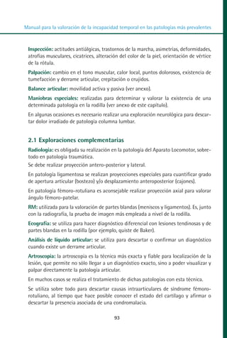 MANUAL VALORACION AJUSTE 53-98:Maquetación 1   22/12/10   10:08   Página 41




          Manual para la valoración de la incapacidad temporal en las patologías más prevalentes



            Inspección: actitudes antiálgicas, trastornos de la marcha, asimetrías, deformidades,
            atrofias musculares, cicatrices, alteración del color de la piel, orientación de vértice
            de la rótula.
            Palpación: cambio en el tono muscular, calor local, puntos dolorosos, existencia de
            tumefacción y derrame articular, crepitación o crujidos.
            Balance articular: movilidad activa y pasiva (ver anexo).
            Maniobras especiales: realizadas para determinar y valorar la existencia de una
            determinada patología en la rodilla (ver anexo de este capítulo).
            En algunas ocasiones es necesario realizar una exploración neurológica para descar-
            tar dolor irradiado de patología columna lumbar.


            2.1 Exploraciones complementarias
            Radiología: es obligada su realización en la patología del Aparato Locomotor, sobre-
            todo en patología traumática.
            Se debe realizar proyección antero-posterior y lateral.
            En patología ligamentosa se realizan proyecciones especiales para cuantificar grado
            de apertura articular (bostezo) y/o desplazamiento anteroposterior (cajones).
            En patología fémoro-rotuliana es aconsejable realizar proyección axial para valorar
            ángulo fémoro-patelar.
            RM: utilizada para la valoración de partes blandas (meniscos y ligamentos). Es, junto
            con la radiografía, la prueba de imagen más empleada a nivel de la rodilla.
            Ecografía: se utiliza para hacer diagnóstico diferencial con lesiones tendinosas y de
            partes blandas en la rodilla (por ejemplo, quiste de Baker).
            Análisis de líquido articular: se utiliza para descartar o confirmar un diagnóstico
            cuando existe un derrame articular.
            Artroscopia: la artroscopia es la técnica más exacta y fiable para localización de la
            lesión, que permite no sólo llegar a un diagnóstico exacto, sino a poder visualizar y
            palpar directamente la patología articular.
            En muchos casos se realiza el tratamiento de dichas patologías con esta técnica.
            Se utiliza sobre todo para descartar causas intraarticulares de síndrome fémoro-
            rotuliano, al tiempo que hace posible conocer el estado del cartílago y afirmar o
            descartar la presencia asociada de una condromalacia.

                                                     93
 