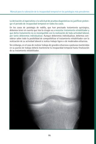 MANUAL VALORACION AJUSTE 53-98:Maquetación 1   22/12/10   10:08   Página 43




          Manual para la valoración de la incapacidad temporal en las patologías más prevalentes



         La derivación al especialista o la solicitud de pruebas diagnósticas no justifican prolon-
         gar el periodo de incapacidad temporal en todos los casos.
         En los casos de patología de rodilla, que han precisado tratamiento quirúrgico,
         debemos tener en cuenta que tras la cirugía va a necesitar tratamiento rehabilitador y
         que dicho tratamiento no es incompatible con la realización de toda actividad laboral,
         por tanto deberemos individualizar. Aunque deberemos individualizar, debemos con-
         siderar sobre todo la posibilidad de compatibilizar el tratamiento rehabilitador con la
         realización de su actividad laboral si realiza trabajo ligero o de moderados esfuerzos.
         Sin embargo, en el caso de realizar trabajo de grandes esfuerzos o posturas mantenidas
         en su puesto de trabajo deberá mantenerse la incapacidad temporal hasta finalización
         de su tratamiento rehabilitador.




                                                    95
 