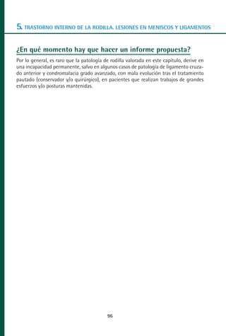 MANUAL VALORACION AJUSTE 53-98:Maquetación 1   22/12/10   10:08   Página 44




      5. TRASTORNO INTERNO DE LA RODILLA. LESIONES EN MENISCOS Y LIGAMENTOS

      ¿En qué momento hay que hacer un informe propuesta?
      Por lo general, es raro que la patología de rodilla valorada en este capítulo, derive en
      una incapacidad permanente, salvo en algunos casos de patología de ligamento cruza-
      do anterior y condromalacia grado avanzado, con mala evolución tras el tratamiento
      pautado (conservador y/o quirúrgico), en pacientes que realizan trabajos de grandes
      esfuerzos y/o posturas mantenidas.




                                                 96
 