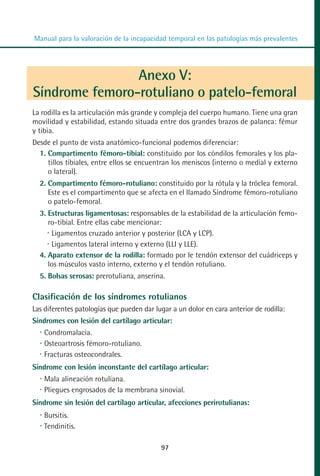 MANUAL VALORACION AJUSTE 53-98:Maquetación 1   22/12/10   10:08   Página 45




          Manual para la valoración de la incapacidad temporal en las patologías más prevalentes




                          Anexo V:
          Síndrome femoro-rotuliano o patelo-femoral
         La rodilla es la articulación más grande y compleja del cuerpo humano. Tiene una gran
         movilidad y estabilidad, estando situada entre dos grandes brazos de palanca: fémur
         y tibia.
         Desde el punto de vista anatómico-funcional podemos diferenciar:
           1. Compartimento fémoro-tibial: constituido por los cóndilos femorales y los pla-
              tillos tibiales, entre ellos se encuentran los meniscos (interno o medial y externo
              o lateral).
            2. Compartimento fémoro-rotuliano: constituido por la rótula y la tróclea femoral.
               Este es el compartimento que se afecta en el llamado Síndrome fémoro-rotuliano
               o patelo-femoral.
            3. Estructuras ligamentosas: responsables de la estabilidad de la articulación femo-
               ro-tibial. Entre ellas cabe mencionar:
                Ligamentos cruzado anterior y posterior (LCA y LCP).
                Ligamentos lateral interno y externo (LLI y LLE).
            4. Aparato extensor de la rodilla: formado por le tendón extensor del cuádriceps y
               los músculos vasto interno, externo y el tendón rotuliano.
            5. Bolsas serosas: prerotuliana, anserina.

         Clasificación de los síndromes rotulianos
         Las diferentes patologías que pueden dar lugar a un dolor en cara anterior de rodilla:
         Síndromes con lesión del cartílago articular:
             Condromalacia.
             Osteoartrosis fémoro-rotuliano.
             Fracturas osteocondrales.
         Síndrome con lesión inconstante del cartílago articular:
             Mala alineación rotuliana.
             Pliegues engrosados de la membrana sinovial.
         Síndrome sin lesión del cartílago articular, afecciones perirotulianas:
             Bursitis.
             Tendinitis.

                                                    97
 