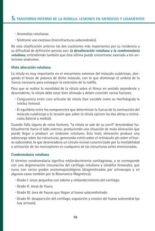 MANUAL VALORACION AJUSTE 53-98:Maquetación 1   22/12/10   10:08   Página 46




      5. TRASTORNO INTERNO DE LA RODILLA. LESIONES EN MENISCOS Y LIGAMENTOS

          Anomalías rotulianas.
          Síndrome uso excesivo (microfracturas subcondrales).
      De esta clasificación anterior las dos cuestiones más importantes por su incidencia y
      su dificultad de definición precisa son: la desalineación rotuliana y la condromalacia
      rotuliana, entendiendo también que ésta última puede encontrarse asociada a los an-
      teriores síndromes.

      Mala alineación rotuliana
      La rótula es muy importante en el mecanismo extensor del músculo cuádriceps, alar-
      gando el brazo de palanca de dicho músculo, con lo que disminuye el umbral de la
      fuerza necesaria para conseguir la extensión de la rodilla.
      Para que se realice la movilidad de la rótula sobre el fémur en sentido ascendente y
      descendente, la rótula debe estar bien alineada y deben coincidir varios factores:
          Congruencia entre cara articular de rótula (tan variable como su morfología)y la
          tróclea femoral.
          El equilibrio entre los componentes que determinan la fuerza de la contracción del
          músculo cuádriceps y la tensión que sobre la rótula ejercen las dos aletas o retiná-
          culos (lateral y medial).
      Cuando falla alguno de estos factores, “la rótula se sale de su carril” desviándose ha-
      bitualmente hacia el lado externo, produciendo una situación de mala alineación que
      puede llegar a producir un síndrome rotuliano. Esta mala alineación produce una
      sobrecarga sobre las estructuras, generando estrés sobre el retináculo y/o sobre el hue-
      so subcondral, lo que desencadena un círculo vicioso caracterizado por la inestabilidad
      y activación de los nociceptores en cualquiera de las estructuras antes mencionadas.

      Condromalacia rotuliana
      El término condromalacia significa reblandecimiento cartilaginoso, y se corresponde
      con una degeneración circunscrita del cartílago rotuliano y cóndilos femorales, que
      cursa con varios grados anatomopatológicos (diagnosticados por artroscopia y en
      algunos casos también por la Resonancia Magnética):
          Grado I: áreas pequeñas con edema y reblandecimiento del cartílago.
          Grado II: áreas de fisura.
          Grado III: área de fisuras que llegan al hueso subcondralrado
          Grado IV: desaparición del cartílago, exposición y erosión del hueso subcondral (ya
          hay artrosis).


                                                 98
 