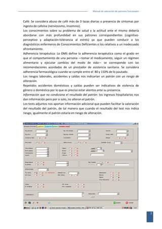 Manual de valoración de patrones funcionales

Café: Se considera abuso de café más de 3 tazas diarias o presencia de síntomas por
ingesta de cafeína (nerviosismo, insomnio).
Los conocimientos sobre su problema de salud y la actitud ante el mismo debería
abordarse con más profundidad en sus patrones correspondientes (cognitivoperceptivo y adaptación-tolerancia al estrés) ya que pueden conducir a los
diagnósticos enfermeros de Conocimientos Deficientes o los relativos a un inadecuado
afrontamiento.
Adherencia terapéutica: La OMS define la adherencia terapéutica como el grado en
que el comportamiento de una persona —tomar el medicamento, seguir un régimen
alimentario y ejecutar cambios del modo de vida— se corresponde con las
recomendaciones acordadas de un prestador de asistencia sanitaria. Se considera
adherencia farmacológica cuando se cumple entre el 80 y 110% de lo pautado.
Los riesgos laborales, accidentes y caídas nos indicarían un patrón con un riesgo de
alteración.
Repetidos accidentes domésticos y caídas pueden ser indicativos de violencia de
género o doméstica por lo que es preciso estar atentos ante su presencia.
Información que no condiciona el resultado del patrón: los ingresos hospitalarios nos
dan información pero por si solo, no alteran el patrón.
Los tests adjuntos nos aportan información adicional que pueden facilitar la valoración
del resultado del patrón, de tal manera que cuando el resultado del test nos indica
riesgo, igualmente el patrón estaría en riesgo de alteración.

5

 