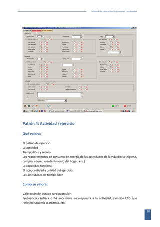 Manual de valoración de patrones funcionales

Patrón 4: Actividad /ejercicio
Qué valora:
El patrón de ejercicio
La actividad
Tiempo libre y recreo
Los requerimientos de consumo de energía de las actividades de la vida diaria (higiene,
compra, comer, mantenimiento del hogar, etc.)
La capacidad funcional
El tipo, cantidad y calidad del ejercicio.
Las actividades de tiempo libre

Como se valora:
Valoración del estado cardiovascular:
Frecuencia cardiaca o PA anormales en respuesta a la actividad, cambios ECG que
reflejen isquemia o arritmia, etc.
10

 
