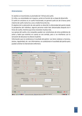 Manual de valoración de patrones funcionales

Aclaraciones:
En adultos se recomienda un promedio de 7-8 horas de sueño.
En niños, sus necesidades son mayores, varían en función de su etapa de desarrollo.
El sueño en ancianos es un sueño fraccionado; en general suele ser de 6 horas como
máximo de sueño nocturno y una y media horas diurnas.
El objetivo de la valoración de este patrón es describir la efectividad del patrón desde
la perspectiva del individuo, algunas personas están bien descansadas después de 4
horas de sueño, mientras que otras necesitan muchas más.
Las apneas del sueño y los ronquidos pueden ser constitutivos de otros problemas de
salud y habrá que tenerlos en cuenta en ese sentido, pero si no interfieren con la
sensación de descanso no alteran el patrón.
Información que no condiciona el resultado del patrón: Los ítems relativos a horarios,
siestas, regularidad, etc. son informativos, no condicionan el resultado del patrón pero
pueden orientar la intervención enfermera.

15

 