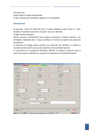 Manual de valoración de patrones funcionales

Hay depresión.
Existen fobias o miedos injustificados.
Se dan conductas de irritabilidad, agitación o intranquilidad.

Aclaraciones:
Se aconseja utilizar los diferentes test o escalas validadas ya que tienen un valor
añadido en la determinación de si el patrón está o no alterado.
Se debe realizar otoscopia.
Idioma: procurar intermediación para lenguas extranjeras y prestar atención a las
variedades dialectales de la lengua castellana en función de regiones y/o países de
procedencia.
La presencia de vértigo puede conllevar una alteración del equilibrio, no afecta el
resultado de este patrón pero puede condicionar el de actividad-ejercicio.
En este patrón en el programa informático OMI-AP, se recoge la educación para la
salud, bien grupal o individual; su respuesta no condiciona el resultado del patrón.

17

 