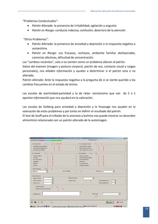 Manual de valoración de patrones funcionales

“Problemas Conductuales”:
• Patrón Alterado: la presencia de irritabilidad, agitación y angustia
• Patrón en Riesgo: conducta indecisa, confusión, deterioro de la atención
“Otros Problemas”:
• Patrón Alterado: la presencia de ansiedad y depresión o la respuesta negativa a
autoestima.
• Patrón en Riesgo: Los fracasos, rechazos, ambiente familiar desfavorable,
carencias afectivas, dificultad de concentración.
Los “cambios recientes”, solo si se sienten como un problema alteran el patrón.
Datos del examen (imagen y postura corporal, patrón de voz, contacto visual y rasgos
personales), nos añaden información y ayudan a determinar si el patrón esta o no
alterado.
Patrón alterado: Ante la respuesta negativa a la pregunta de si se siente querido y los
cambios frecuentes en el estado de ánimo.
Las escalas de asertividad-pasividad y la de relax- nerviosismo que van de 5 a 1
aportan información que nos ayudará en la valoración.
Las escalas de Golberg para ansiedad y depresión y la Yesavage nos ayudan en la
valoración de estos problemas y por tanto en definir el resultado del patrón.
El test de Scoff para el cribado de la anorexia y bulimia nos puede mostrar un desorden
alimenticio relacionado con un patrón alterado de la autoimagen.

19

 