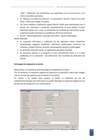 Manual de valoración de patrones funcionales

“tipo”, “influencia” son orientativas. (Lo importante no es lo que ocurre, si no
como lo percibe la persona).
• El “rechazo a la asistencia sanitaria”, la respuesta Si- No por si sola no nos dice
nada, habría que indagar el motivo.
• Los ítems relativos al deficiente apoyo familiar habría que relacionarlos con el
patrón rol- relaciones y evaluarlos conjuntamente; en este patrón el tener
deficiente apoyo, por si solo, no condiciona el resultado de este patrón ya que
la persona puede solucionar sus problemas de forma autónoma
• El ítem “desencadenantes conocidos del estrés”, aporta información.
Patrón Alterado:
• La respuesta afirmativa a cualquiera de los siguientes ítems: Emociones
inapropiadas, negación problemas, soluciones inadecuadas, minimizar los
síntomas, incapaz afrontar situación, preocupación excesiva o prolongada.
• La sensación actual de estrés, es significativa de patrón alterado.
• La respuesta positiva a la pregunta si está normalmente tenso y a si tiene
problemas en la resolución son definitorios del resultado de alteración del
patrón.
Estrategias de adaptación al estrés:
Patrón eficaz: si la persona tiene estrategias de adaptación al estrés.
Por el contrario, la respuesta negativa no determina la alteración, habría que indagar
más en el resto de aspectos que se valoran en el patrón.
En cuanto a las ayudas para superar el estrés: la respuesta de uso de
medicamentos/drogas nos confirmaría un patrón alterado; la respuesta negativa al uso
de técnicas de relajación no es confirmatoria.

26

 