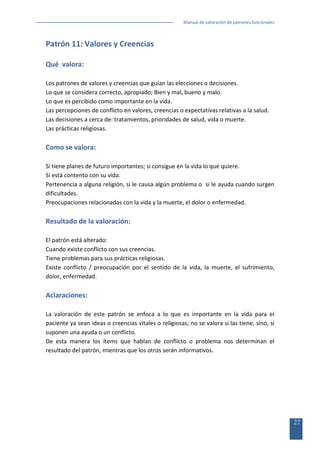 Manual de valoración de patrones funcionales

Patrón 11: Valores y Creencias
Qué valora:
Los patrones de valores y creencias que guían las elecciones o decisiones.
Lo que se considera correcto, apropiado; Bien y mal, bueno y malo.
Lo que es percibido como importante en la vida.
Las percepciones de conflicto en valores, creencias o expectativas relativas a la salud.
Las decisiones a cerca de: tratamientos, prioridades de salud, vida o muerte.
Las prácticas religiosas.

Como se valora:
Si tiene planes de futuro importantes; si consigue en la vida lo que quiere.
Si está contento con su vida.
Pertenencia a alguna religión, si le causa algún problema o si le ayuda cuando surgen
dificultades.
Preocupaciones relacionadas con la vida y la muerte, el dolor o enfermedad.

Resultado de la valoración:
El patrón está alterado:
Cuando existe conflicto con sus creencias.
Tiene problemas para sus prácticas religiosas.
Existe conflicto / preocupación por el sentido de la vida, la muerte, el sufrimiento,
dolor, enfermedad.

Aclaraciones:
La valoración de este patrón se enfoca a lo que es importante en la vida para el
paciente ya sean ideas o creencias vitales o religiosas; no se valora si las tiene, sino, si
suponen una ayuda o un conflicto.
De esta manera los ítems que hablan de conflicto o problema nos determinan el
resultado del patrón, mientras que los otros serán informativos.

27

 