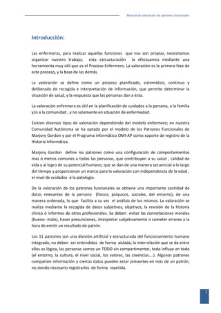 Manual de valoración de patrones funcionales

Introducción:
Las enfermeras, para realizar aquellas funciones que nos son propias, necesitamos
organizar nuestro trabajo; esta estructuración la efectuamos mediante una
herramienta muy útil que es el Proceso Enfermero. La valoración es la primera fase de
este proceso, y la base de las demás.
La valoración se define como un proceso planificado, sistemático, continuo y
deliberado de recogida e interpretación de información, que permite determinar la
situación de salud, y la respuesta que las personas dan a ésta.
La valoración enfermera es útil en la planificación de cuidados a la persona, a la familia
y/o a la comunidad , y no solamente en situación de enfermedad.
Existen diversos tipos de valoración dependiendo del modelo enfermero; en nuestra
Comunidad Autónoma se ha optado por el modelo de los Patrones Funcionales de
Marjory Gordon y por el Programa informático OMI-AP como soporte de registro de la
Historia Informática.
Marjory Gordon define los patrones como una configuración de comportamientos
mas ó menos comunes a todas las personas, que contribuyen a su salud , calidad de
vida y al logro de su potencial humano; que se dan de una manera secuencial a lo largo
del tiempo y proporcionan un marco para la valoración con independencia de la edad ,
el nivel de cuidados ó la patología.
De la valoración de los patrones funcionales se obtiene una importante cantidad de
datos relevantes de la persona (físicos, psíquicos, sociales, del entorno), de una
manera ordenada, lo que facilita a su vez el análisis de los mismos. La valoración se
realiza mediante la recogida de datos subjetivos, objetivos, la revisión de la historia
clínica ó informes de otros profesionales. Se deben evitar las connotaciones morales
(bueno- malo), hacer presunciones, interpretar subjetivamente o cometer errores a la
hora de emitir un resultado de patrón.
Los 11 patrones son una división artificial y estructurada del funcionamiento humano
integrado, no deben ser entendidos de forma aislada; la interrelación que se da entre
ellos es lógica, las personas somos un TODO sin compartimentar, todo influye en todo
(el entorno, la cultura, el nivel social, los valores, las creencias....). Algunos patrones
comparten información y ciertos datos pueden estar presentes en más de un patrón,
no siendo necesario registrarlos de forma repetida.

1

 