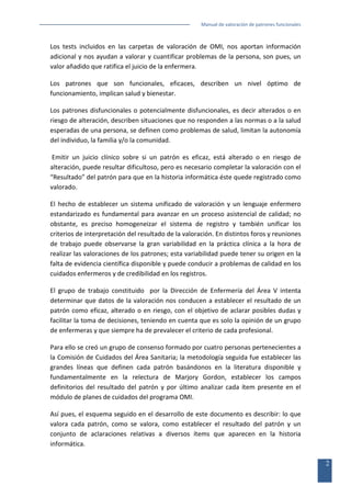 Manual de valoración de patrones funcionales

Los tests incluidos en las carpetas de valoración de OMI, nos aportan información
adicional y nos ayudan a valorar y cuantificar problemas de la persona, son pues, un
valor añadido que ratifica el juicio de la enfermera.
Los patrones que son funcionales, eficaces, describen un nivel óptimo de
funcionamiento, implican salud y bienestar.
Los patrones disfuncionales o potencialmente disfuncionales, es decir alterados o en
riesgo de alteración, describen situaciones que no responden a las normas o a la salud
esperadas de una persona, se definen como problemas de salud, limitan la autonomía
del individuo, la familia y/o la comunidad.
Emitir un juicio clínico sobre si un patrón es eficaz, está alterado o en riesgo de
alteración, puede resultar dificultoso, pero es necesario completar la valoración con el
“Resultado” del patrón para que en la historia informática éste quede registrado como
valorado.
El hecho de establecer un sistema unificado de valoración y un lenguaje enfermero
estandarizado es fundamental para avanzar en un proceso asistencial de calidad; no
obstante, es preciso homogeneizar el sistema de registro y también unificar los
criterios de interpretación del resultado de la valoración. En distintos foros y reuniones
de trabajo puede observarse la gran variabilidad en la práctica clínica a la hora de
realizar las valoraciones de los patrones; esta variabilidad puede tener su origen en la
falta de evidencia científica disponible y puede conducir a problemas de calidad en los
cuidados enfermeros y de credibilidad en los registros.
El grupo de trabajo constituido por la Dirección de Enfermería del Área V intenta
determinar que datos de la valoración nos conducen a establecer el resultado de un
patrón como eficaz, alterado o en riesgo, con el objetivo de aclarar posibles dudas y
facilitar la toma de decisiones, teniendo en cuenta que es solo la opinión de un grupo
de enfermeras y que siempre ha de prevalecer el criterio de cada profesional.
Para ello se creó un grupo de consenso formado por cuatro personas pertenecientes a
la Comisión de Cuidados del Área Sanitaria; la metodología seguida fue establecer las
grandes líneas que definen cada patrón basándonos en la literatura disponible y
fundamentalmente en la relectura de Marjory Gordon, establecer los campos
definitorios del resultado del patrón y por último analizar cada ítem presente en el
módulo de planes de cuidados del programa OMI.
Así pues, el esquema seguido en el desarrollo de este documento es describir: lo que
valora cada patrón, como se valora, como establecer el resultado del patrón y un
conjunto de aclaraciones relativas a diversos ítems que aparecen en la historia
informática.
2

 