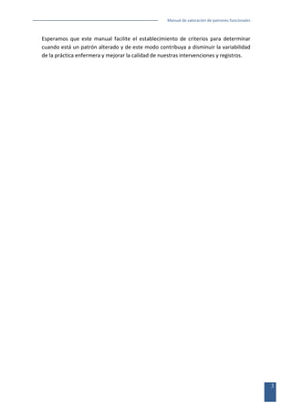 Manual de valoración de patrones funcionales

Esperamos que este manual facilite el establecimiento de criterios para determinar
cuando está un patrón alterado y de este modo contribuya a disminuir la variabilidad
de la práctica enfermera y mejorar la calidad de nuestras intervenciones y registros.

3

 