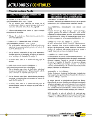 actuadores y controles
Servicio al cliente +1 704 841 6000
44
www.apollovalves.com
Válvulas mariposa Apollo
Actuador de doble efecto:
Aire para abrir, Aire para cerrar
√	Elija un actuador cuya capacidad de torque con el
suministro de aire dado, sea superior al torque de contacto/
separación del asiento de la válvula. (Ver página 8)
√	 El torque de despegue del asiento se conoce también
como torque de despegue.
√	El torque de contacto con el asiento se conoce también
como torque de cierre.
A FALLA CIERRA con retorno por resorte:
Aire para abrir, Resorte para cerrar
√	Elija un actuador cuya carrera al final del resorte sea
superior al torque de contacto/separación del asiento de
la válvula. (Ver página 9)
√	Elija un actuador cuya carrera de aire inicial sea superior
al torque de contacto/separación del asiento de la válvula
con el suministro de aire dado. (Ver página 9)
√	El anterior debe estar en la misma línea de juego de
resortes
A FALLA ABRE con retorno por resorte:
Aire para cerrar, Resorte para abrir
√	Elija un actuador cuya carrera de aire final sea superior al
torque de contacto/separación del asiento de la válvula
con el suministro de aire dado. (Ver página 9)
√	Elija un actuador cuya carrera al principio del resorte sea
superior al torque de contacto/separación del asiento de
la válvula. (Ver página 9)
√	El anterior debe estar en la misma línea de juego de
resortes Ver en el Sistema de números de pieza - sufijo F
para a falla abre.
Cálculo del tamaño de actuador de válvula
mariposa
Frecuencia de operación
La primera operación de una válvula después de un período
sostenido de cierre exigirá un torque superior al normal.
Características lubricantes del medio que
fluye
Evalúe si el medio que fluye es mejor o peor que el agua.
Algunos ejemplos de medios lubricantes: agua, aceites
lubricantes, flujos de proceso acuosos, servicio de bebidas,
etc. Son ejemplos de medios no lubricantes: aire, gases secos,
servicios secos a granel, solventes, combustible diésel, etc.
Estado del borde del disco y el asiento
Un disco de cierre en servicio corrosivo, sufrirá corrosión.
Dicha corrosión hace acumular material sobre el borde
del disco e incrementa el torque necesario. Los depósitos
similares de medio de flujo pueden aumentar el torque o
impedir el correcto funcionamiento de la válvula.
Extremos de temperatura
Las temperaturas de trabajo sostenidamente próximas a los
límitessuperioroinferiordelmaterialdelasiento,aumentarán
el torque necesario. Consulte el intervalo de temperaturas
de asiento en la página de Materiales de asiento de válvulas
mariposa Apollo® de este catálogo. Consulte a la fábrica el
aumento previsto del torque de ciertos materiales de asiento
debido a extremos de temperatura.
Hinchazón de elastómero
Ciertos elastómeros tienden a hincharse por contacto con
algunos productos químicos. Esta dilatación del elastómero
aumentará el torque necesario.
La amplia selección de materiales de construcción Apollo®
disponibles, le permitirá elegir los materiales correctos para la
válvula mariposa para su servicio. Se pueden compensar todos
los factores que afectan al torque previamente indicados con
una correcta selección de materiales. Solicite asistencia a la
fábrica para elegir el valor correcto de torque para su servicio.
NOTA: Consulte la guía de selección de materiales por
recomendacionesparalaspiezasinternasdelaválvula.Consulte
a la fábrica las correctas dimensiones de los actuadores Apollo®.
FACTORES QUE AFECTAN EL TORQUE DE SEPARACIÓN Y
CONTACTO CON EL ASIENTO: GUÍA DE APLICACIÓN
 