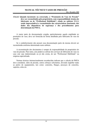 MANUAL TÉCNICO VASOS DE PRESSÃO
Rev.: Dezembro 2000
10
13.6.4.1 Quando inexistente ou extraviado, o “Prontuário do Vaso de Pressão”
deve ser reconstituído pelo proprietário, com responsabilidade técnica do
fabricante ou de “Profissional Habilitado”, citado no subitem 13.1.2,
sendo imprescindível a reconstituição das características funcionais, dos
dados dos dispositivos de segurança e dos procedimentos para
determinação da PMTA.
A maior parte da documentação exigida, particularmente aquela englobada no
prontuário do vaso, deve ser fornecida de forma detalhada pelo fabricante do vaso de
pressão.
Se o estabelecimento não possuir essa documentação parte da mesma deverá ser
reconstituída conforme determinado neste subitem.
A reconstituição dos documentos é sempre de responsabilidade do proprietário do
vaso de pressão. Para tanto, este poderá se utilizar dos serviços do fabricante do vaso ou
caso este seja indeterminado ou já não exista, de um “Profissional Habilitado” ou
empresa especializada.
Normas técnicas internacionalmente reconhecidas indicam que o cálculo da PMTA
deve considerar, além da pressão, outros esforços solicitantes, devendo englobar todas
as partes do equipamento, tais como: conexões, flanges, pescoços de conexões,
suportes, selas etc.
 
