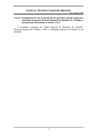 MANUAL TÉCNICO VASOS DE PRESSÃO
Rev.: Dezembro 2000
11
13.6.4.2 O proprietário de vaso de pressão deverá apresentar, quando exigido pela
autoridade competente do Órgão Regional do Ministério do Trabalho, a
documentação mencionada no subitem 13.6.4.
A autoridade competente do “Órgão Regional do Ministério do Trabalho”
(Delegacia Regional do Trabalho - DRT) é o Delegado Regional do Trabalho na sua
jurisdição.
 