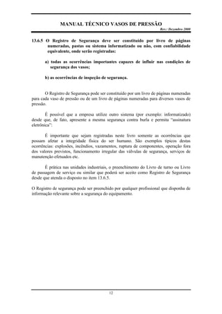 MANUAL TÉCNICO VASOS DE PRESSÃO
Rev.: Dezembro 2000
12
13.6.5 O Registro de Segurança deve ser constituído por livro de páginas
numeradas, pastas ou sistema informatizado ou não, com confiabilidade
equivalente, onde serão registradas:
a) todas as ocorrências importantes capazes de influir nas condições de
segurança dos vasos;
b) as ocorrências de inspeção de segurança.
O Registro de Segurança pode ser constituído por um livro de páginas numeradas
para cada vaso de pressão ou de um livro de páginas numeradas para diversos vasos de
pressão.
É possível que a empresa utilize outro sistema (por exemplo: informatizado)
desde que, de fato, apresente a mesma segurança contra burla e permita “assinatura
eletrônica”:
É importante que sejam registradas neste livro somente as ocorrências que
possam afetar a integridade física do ser humano. São exemplos típicos destas
ocorrências: explosões, incêndios, vazamentos, ruptura de componentes, operação fora
dos valores previstos, funcionamento irregular das válvulas de segurança, serviços de
manutenção efetuados etc.
É prática nas unidades industriais, o preenchimento do Livro de turno ou Livro
de passagem de serviço ou similar que poderá ser aceito como Registro de Segurança
desde que atenda o disposto no item 13.6.5.
O Registro de segurança pode ser preenchido por qualquer profissional que disponha de
informação relevante sobre a segurança do equipamento.
 