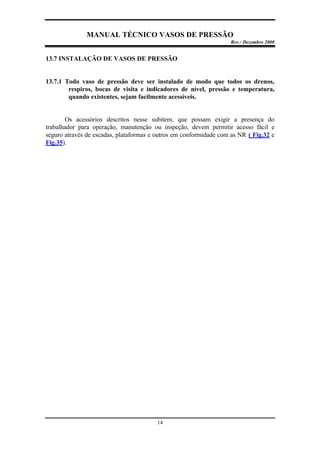 MANUAL TÉCNICO VASOS DE PRESSÃO
Rev.: Dezembro 2000
14
13.7 INSTALAÇÃO DE VASOS DE PRESSÃO
13.7.1 Todo vaso de pressão deve ser instalado de modo que todos os drenos,
respiros, bocas de visita e indicadores de nível, pressão e temperatura,
quando existentes, sejam facilmente acessíveis.
Os acessórios descritos nesse subitem, que possam exigir a presença do
trabalhador para operação, manutenção ou inspeção, devem permitir acesso fácil e
seguro através de escadas, plataformas e outros em conformidade com as NR ( Fig.32 e
Fig.35).
 