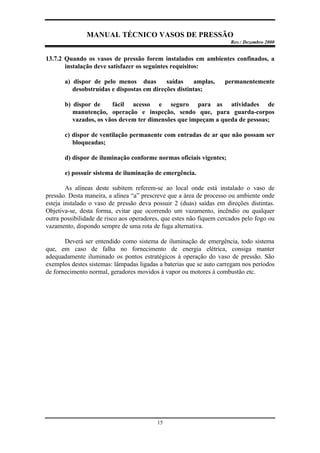 MANUAL TÉCNICO VASOS DE PRESSÃO
Rev.: Dezembro 2000
15
13.7.2 Quando os vasos de pressão forem instalados em ambientes confinados, a
instalação deve satisfazer os seguintes requisitos:
a) dispor de pelo menos duas saídas amplas, permanentemente
desobstruídas e dispostas em direções distintas;
b) dispor de fácil acesso e seguro para as atividades de
manutenção, operação e inspeção, sendo que, para guarda-corpos
vazados, os vãos devem ter dimensões que impeçam a queda de pessoas;
c) dispor de ventilação permanente com entradas de ar que não possam ser
bloqueadas;
d) dispor de iluminação conforme normas oficiais vigentes;
e) possuir sistema de iluminação de emergência.
As alíneas deste subitem referem-se ao local onde está instalado o vaso de
pressão. Desta maneira, a alínea “a” prescreve que a área de processo ou ambiente onde
esteja instalado o vaso de pressão deva possuir 2 (duas) saídas em direções distintas.
Objetiva-se, desta forma, evitar que ocorrendo um vazamento, incêndio ou qualquer
outra possibilidade de risco aos operadores, que estes não fiquem cercados pelo fogo ou
vazamento, dispondo sempre de uma rota de fuga alternativa.
Deverá ser entendido como sistema de iluminação de emergência, todo sistema
que, em caso de falha no fornecimento de energia elétrica, consiga manter
adequadamente iluminado os pontos estratégicos à operação do vaso de pressão. São
exemplos destes sistemas: lâmpadas ligadas a baterias que se auto carregam nos períodos
de fornecimento normal, geradores movidos à vapor ou motores à combustão etc.
 
