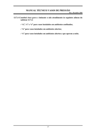 MANUAL TÉCNICO VASOS DE PRESSÃO
Rev.: Dezembro 2000
17
13.7.4 Constitui risco grave e iminente o não atendimento às seguintes alíneas do
subitem 13.7.2:
- “a”, “c” e “e” para vasos instalados em ambientes confinados;
- “a” para vasos instalados em ambientes abertos;
- “e” para vasos instalados em ambientes abertos e que operem a noite.
 