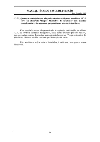 MANUAL TÉCNICO VASOS DE PRESSÃO
Rev.: Dezembro 2000
18
13.7.5 Quando o estabelecimento não puder atender ao disposto no subitem 13.7.2
deve ser elaborado “Projeto Alternativo de Instalação” com medidas
complementares de segurança que permitam a atenuação dos riscos.
Caso o estabelecimento não possa atender às exigências estabelecidas no subitem
13.7.2 ou obedecer a aspectos de segurança, saúde e meio ambiente previstos nas NR,
nas convenções ou mais disposições legais, deverá elaborar um “Projeto Alternativo de
Instalação” contendo medidas concretas para atenuação dos riscos.
Este requisito se aplica tanto às instalações já existentes como para as novas
instalações.
 