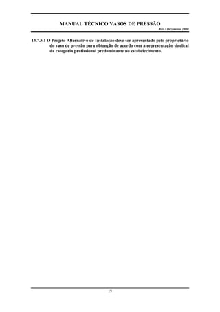 MANUAL TÉCNICO VASOS DE PRESSÃO
Rev.: Dezembro 2000
19
13.7.5.1 O Projeto Alternativo de Instalação deve ser apresentado pelo proprietário
do vaso de pressão para obtenção de acordo com a representação sindical
da categoria profissional predominante no estabelecimento.
 